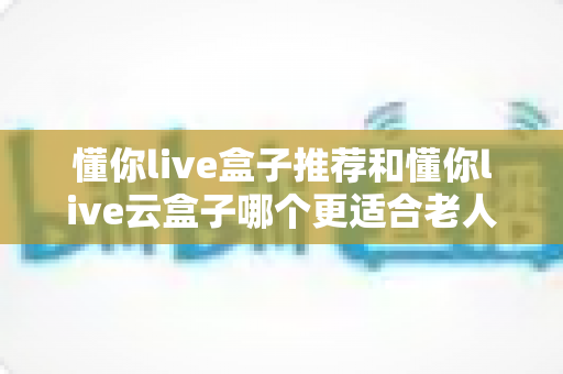 懂你live盒子推荐和懂你live云盒子哪个更适合老人用?一文读懂选购门道,让爸妈看电视不再犯难 懂你live盒子推荐和懂你live云盒子哪个更适合老人用?一文读懂选购门道,让爸妈看电视不再犯难