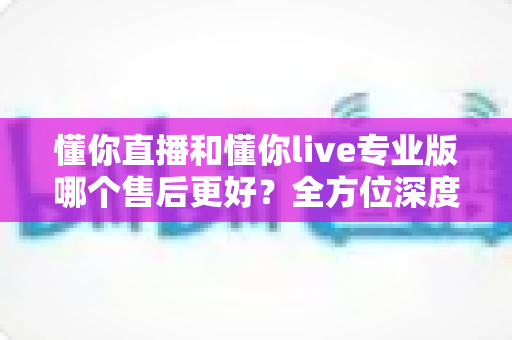 懂你直播和懂你live专业版哪个售后更好？全方位深度对比解析助你做出明智选择
