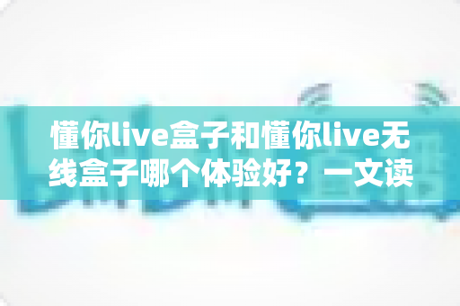 懂你live盒子和懂你live无线盒子哪个体验好?一文读懂两者差异,选对不选贵 懂你live盒子和懂你live无线盒子哪个体验好?一文读懂两者差异,选对不选贵