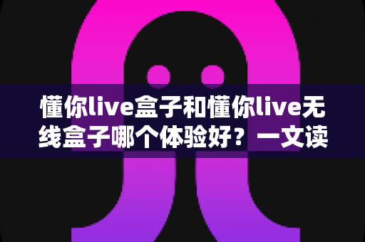 懂你live盒子和懂你live无线盒子哪个体验好？一文读懂两者差异，选对不选贵