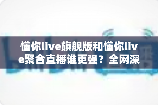 懂你live旗舰版和懂你live聚合直播谁更强？全网深度对比评测，看完不再纠结