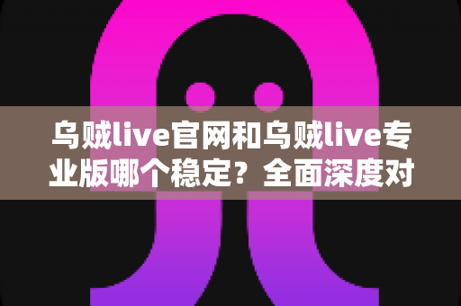 乌贼live官网和乌贼live专业版哪个稳定？全面深度对比分析与实用选择指南