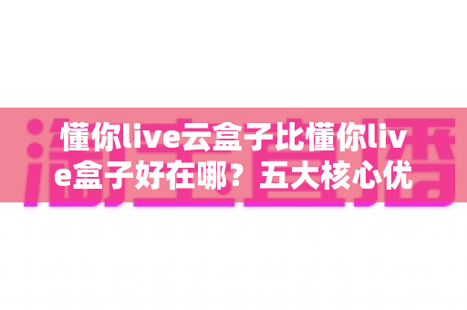 懂你live云盒子比懂你live盒子好在哪？五大核心优势全面对比，帮你选对不踩坑