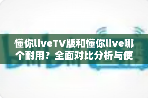 懂你liveTV版和懂你live哪个耐用?全面对比分析与使用建议一网打尽 懂你liveTV版和懂你live哪个耐用?全面对比分析与使用建议一网打尽