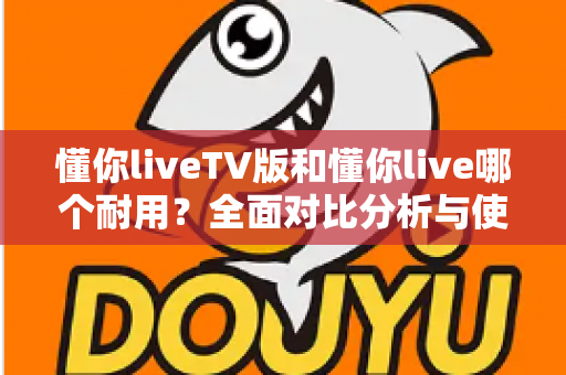 懂你liveTV版和懂你live哪个耐用？全面对比分析与使用建议一网打尽