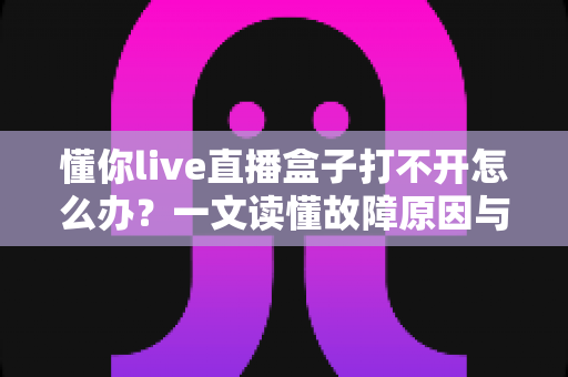 懂你live直播盒子打不开怎么办？一文读懂故障原因与全套解决方案