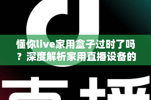懂你live家用盒子过时了吗?深度解析家用直播设备的真实价值与选购思路 懂你live家用盒子过时了吗?深度解析家用直播设备的真实价值与选购思路