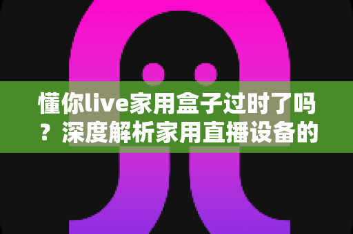 懂你live家用盒子过时了吗?深度解析家用直播设备的真实价值与选购思路 懂你live家用盒子过时了吗?深度解析家用直播设备的真实价值与选购思路