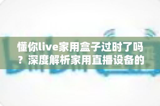 懂你live家用盒子过时了吗?深度解析家用直播设备的真实价值与选购思路 懂你live家用盒子过时了吗?深度解析家用直播设备的真实价值与选购思路