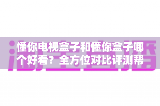 懂你电视盒子和懂你盒子哪个好看?全方位对比评测帮你选对不选贵 懂你电视盒子和懂你盒子哪个好看?全方位对比评测帮你选对不选贵
