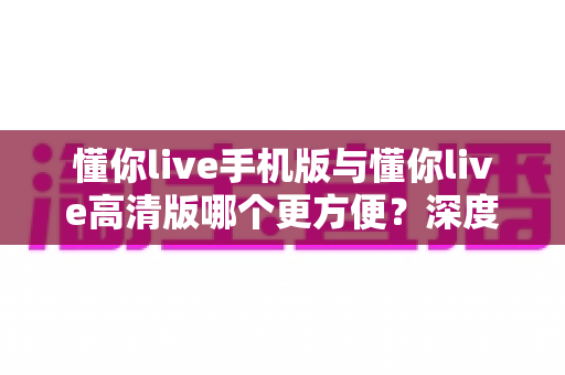 懂你live手机版与懂你live高清版哪个更方便？深度对比帮你找到最适合的观看方式