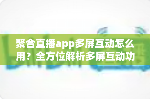 聚合直播app多屏互动怎么用？全方位解析多屏互动功能与实操指南