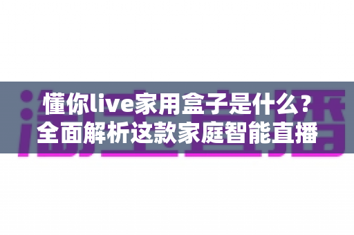 懂你live家用盒子是什么?全面解析这款家庭智能直播盒子的功能、用法与选购价值 懂你live家用盒子是什么?全面解析这款家庭智能直播盒子的功能、用法与选购价值
