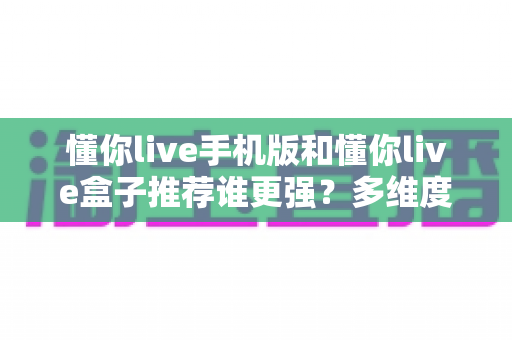 懂你live手机版和懂你live盒子推荐谁更强?多维度深度对比与选购全指南 懂你live手机版和懂你live盒子推荐谁更强?多维度深度对比与选购全指南