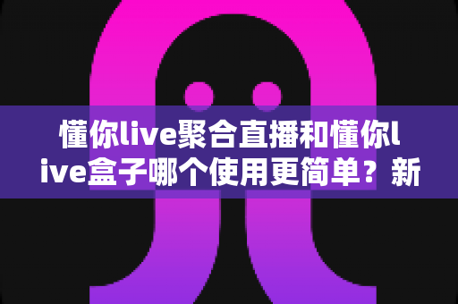 懂你live聚合直播和懂你live盒子哪个使用更简单?新手老手都该看的使用难度全面解析 懂你live聚合直播和懂你live盒子哪个使用更简单?新手老手都该看的使用难度全面解析