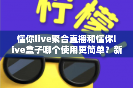懂你live聚合直播和懂你live盒子哪个使用更简单？新手老手都该看的使用难度全面解析