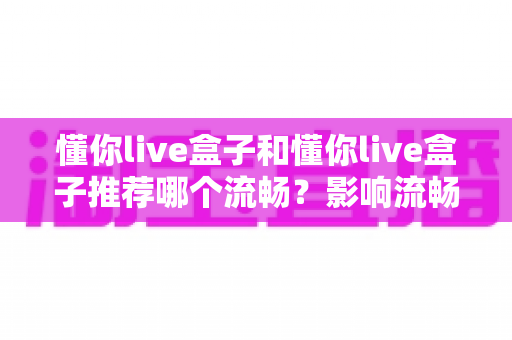 懂你live盒子和懂你live盒子推荐哪个流畅？影响流畅度的关键因素与选购技巧全面解析
