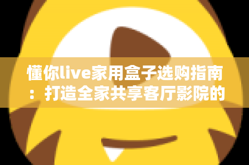 懂你live家用盒子选购指南：打造全家共享客厅影院的明智之选与避坑攻略