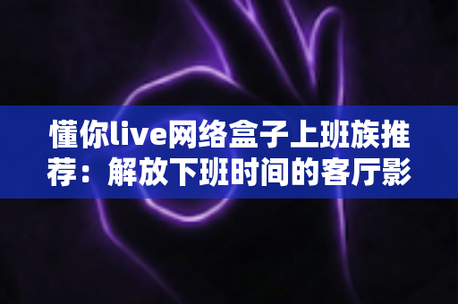 懂你live网络盒子上班族推荐:解放下班时间的客厅影音新方案 懂你live网络盒子上班族推荐:解放下班时间的客厅影音新方案