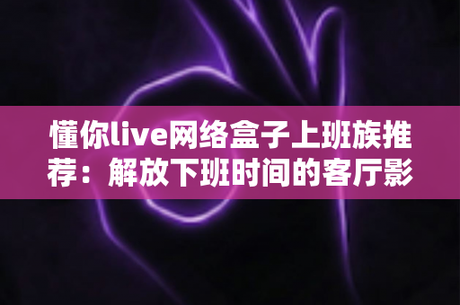 懂你live网络盒子上班族推荐:解放下班时间的客厅影音新方案 懂你live网络盒子上班族推荐:解放下班时间的客厅影音新方案