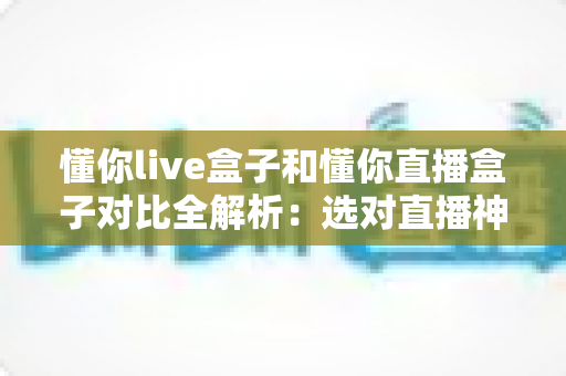 懂你live盒子和懂你直播盒子对比全解析：选对直播神器，观影体验翻倍提升指南