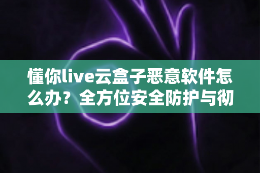 懂你live云盒子恶意软件怎么办?全方位安全防护与彻底清除实用指南 懂你live云盒子恶意软件怎么办?全方位安全防护与彻底清除实用指南