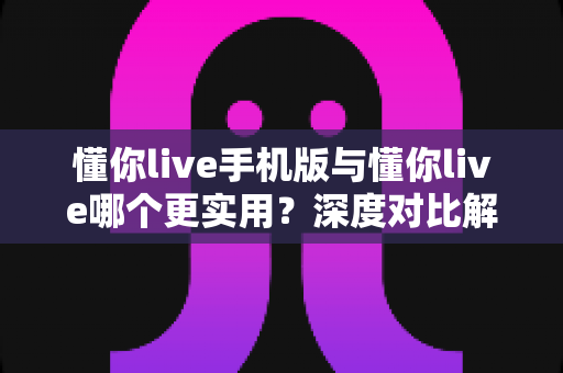 懂你live手机版与懂你live哪个更实用？深度对比解析助你选出最佳使用方案