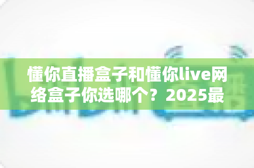 懂你直播盒子和懂你live网络盒子你选哪个?2025最新选购指南帮你一次看懂 懂你直播盒子和懂你live网络盒子你选哪个?2025最新选购指南帮你一次看懂