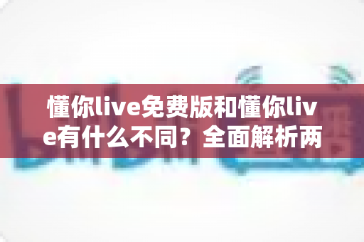 懂你live免费版和懂你live有什么不同？全面解析两大版本差异，帮你选出最适合的选择