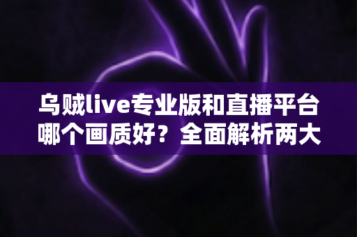 乌贼live专业版和直播平台哪个画质好?全面解析两大观看选择的清晰度差异与实用建议 乌贼live专业版和直播平台哪个画质好?全面解析两大观看选择的清晰度差异与实用建议