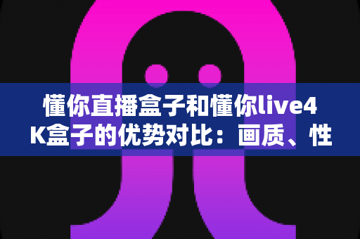懂你直播盒子和懂你live4K盒子的优势对比:画质、性能、性价比全方位解析,选购前必看的深度指南 懂你直播盒子和懂你live4K盒子的优势对比:画质、性能、性价比全方位解析,选购前必看的深度指南