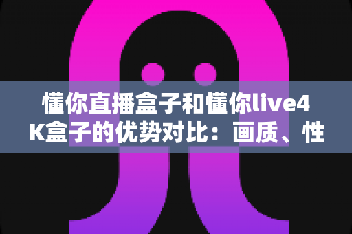 懂你直播盒子和懂你live4K盒子的优势对比:画质、性能、性价比全方位解析,选购前必看的深度指南 懂你直播盒子和懂你live4K盒子的优势对比:画质、性能、性价比全方位解析,选购前必看的深度指南