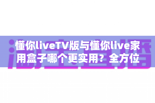 懂你liveTV版与懂你live家用盒子哪个更实用?全方位对比帮你找到最适合的家庭观影方案 懂你liveTV版与懂你live家用盒子哪个更实用?全方位对比帮你找到最适合的家庭观影方案