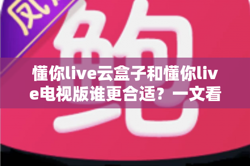 懂你live云盒子和懂你live电视版谁更合适？一文看懂核心差异，帮你选对不踩坑