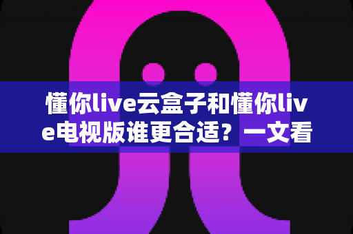 懂你live云盒子和懂你live电视版谁更合适？一文看懂核心差异，帮你选对不踩坑