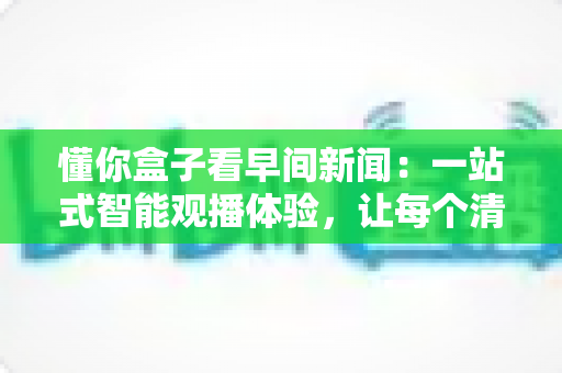 懂你盒子看早间新闻：一站式智能观播体验，让每个清晨都充实有序