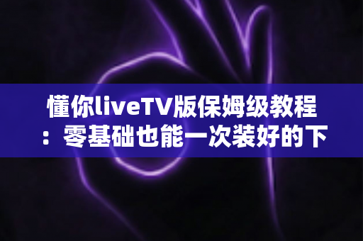 懂你liveTV版保姆级教程:零基础也能一次装好的下载、安装与使用全攻略 懂你liveTV版保姆级教程:零基础也能一次装好的下载、安装与使用全攻略