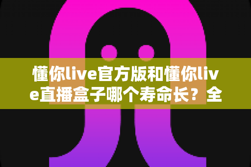 懂你live官方版和懂你live直播盒子哪个寿命长？全面解析与选购指南