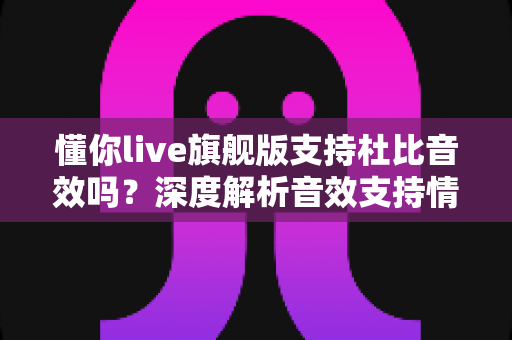 懂你live旗舰版支持杜比音效吗?深度解析音效支持情况与音质提升全攻略 懂你live旗舰版支持杜比音效吗?深度解析音效支持情况与音质提升全攻略