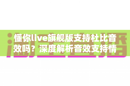懂你live旗舰版支持杜比音效吗?深度解析音效支持情况与音质提升全攻略 懂你live旗舰版支持杜比音效吗?深度解析音效支持情况与音质提升全攻略