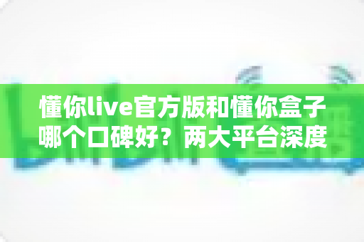 懂你live官方版和懂你盒子哪个口碑好?两大平台深度对比评测与选择全指南 懂你live官方版和懂你盒子哪个口碑好?两大平台深度对比评测与选择全指南