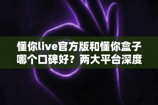懂你live官方版和懂你盒子哪个口碑好?两大平台深度对比评测与选择全指南 懂你live官方版和懂你盒子哪个口碑好?两大平台深度对比评测与选择全指南