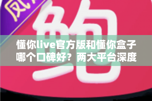 懂你live官方版和懂你盒子哪个口碑好？两大平台深度对比评测与选择全指南