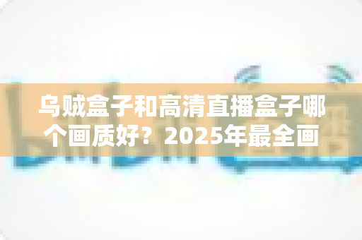 乌贼盒子和高清直播盒子哪个画质好？2025年最全画质对比评测指南