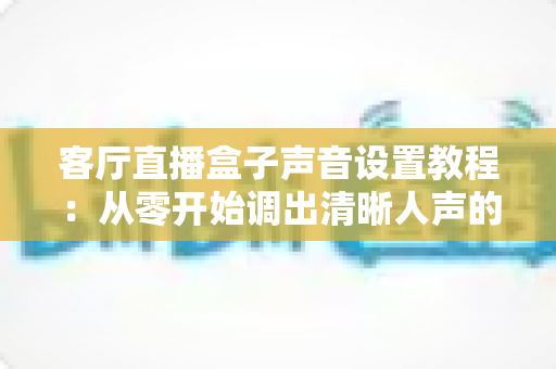 客厅直播盒子声音设置教程:从零开始调出清晰人声的完整实战指南 客厅直播盒子声音设置教程:从零开始调出清晰人声的完整实战指南