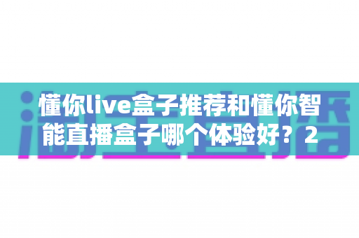 懂你live盒子推荐和懂你智能直播盒子哪个体验好？2024年直播设备选购深度对比指南
