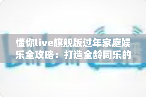 懂你live旗舰版过年家庭娱乐全攻略：打造全龄同乐的新春团圆时光