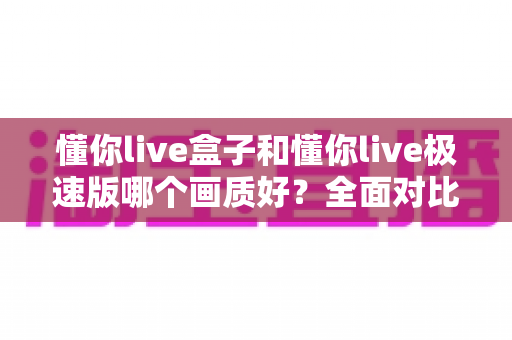 懂你live盒子和懂你live极速版哪个画质好?全面对比解析助你选出最佳观看版本 懂你live盒子和懂你live极速版哪个画质好?全面对比解析助你选出最佳观看版本