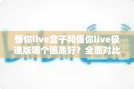 懂你live盒子和懂你live极速版哪个画质好?全面对比解析助你选出最佳观看版本 懂你live盒子和懂你live极速版哪个画质好?全面对比解析助你选出最佳观看版本