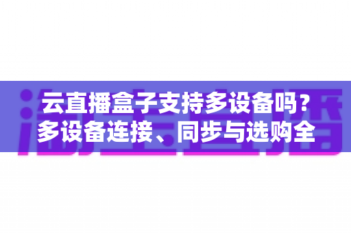 云直播盒子支持多设备吗?多设备连接、同步与选购全攻略详解 云直播盒子支持多设备吗?多设备连接、同步与选购全攻略详解